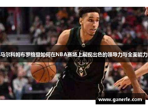 马尔科姆布罗格登如何在NBA赛场上展现出色的领导力与全面能力