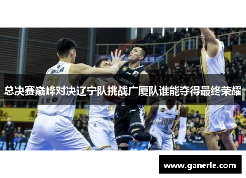 总决赛巅峰对决辽宁队挑战广厦队谁能夺得最终荣耀