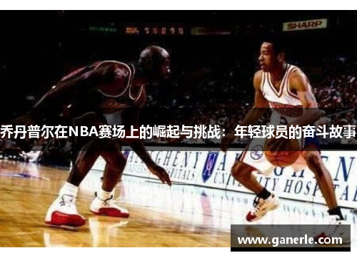 乔丹普尔在NBA赛场上的崛起与挑战：年轻球员的奋斗故事