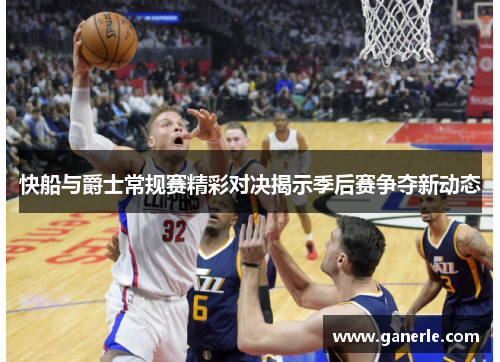 快船与爵士常规赛精彩对决揭示季后赛争夺新动态