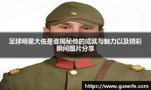 足球明星大佐是谁揭秘他的成就与魅力以及精彩瞬间图片分享