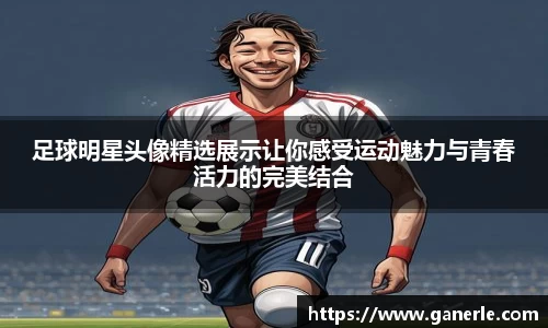 足球明星头像精选展示让你感受运动魅力与青春活力的完美结合